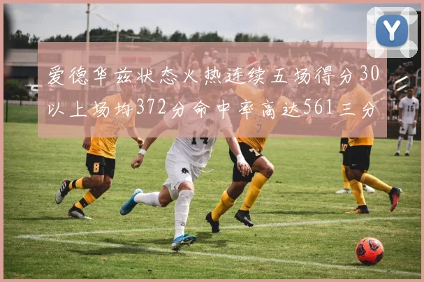 爱德华兹状态火热连续五场得分30以上场均372分命中率高达561三分命中率接近49