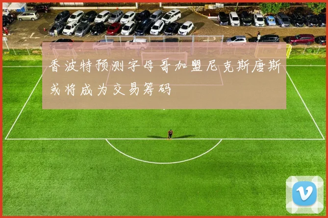 香波特预测字母哥加盟尼克斯唐斯或将成为交易筹码