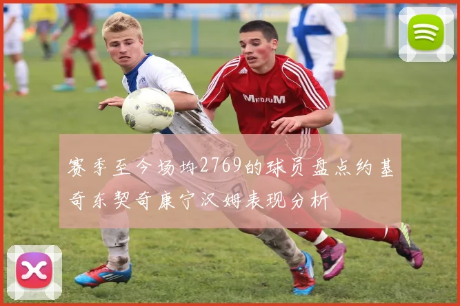 赛季至今场均2769的球员盘点约基奇东契奇康宁汉姆表现分析