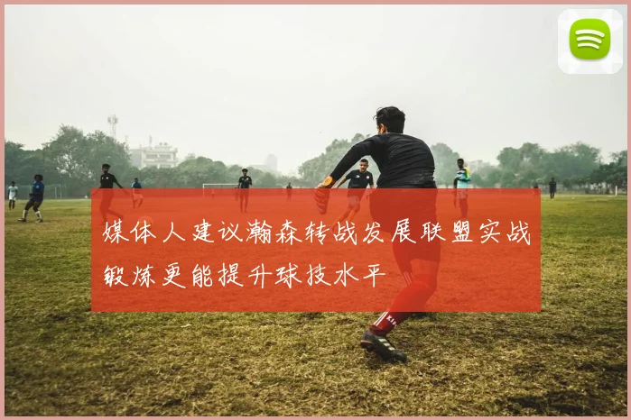 媒体人建议瀚森转战发展联盟实战锻炼更能提升球技水平