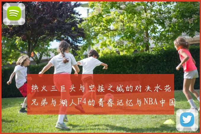 热火三巨头与空接之城的对决水花兄弟与湖人F4的青春记忆与NBA中国赛的交汇