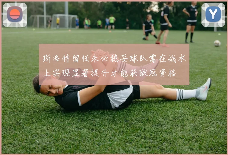 斯洛特留任未必稳妥球队需在战术上实现显著提升才能获欧冠资格
