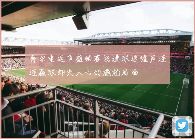 普尔重返华盛顿赛场遭球迷嘘声连连赢球却失人心的尴尬局面