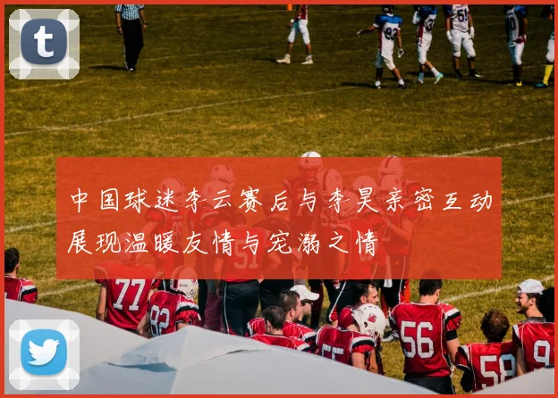 中国球迷李云赛后与李昊亲密互动展现温暖友情与宠溺之情