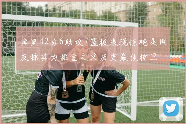 库里42分6助攻7篮板表现惊艳美网友称其为掘金之父历史最佳控卫