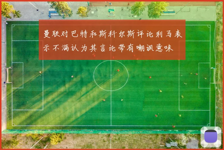 曼联对巴特和斯科尔斯评论利马表示不满认为其言论带有嘲讽意味