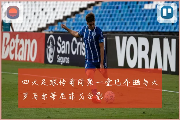 四大足球传奇同聚一堂巴乔晒与大罗马尔蒂尼菲戈合影