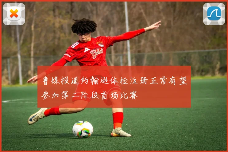 鲁媒报道约翰逊体检注册正常有望参加第二阶段首场比赛