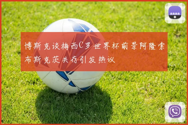 博斯克谈梅西C罗世界杯前景阿隆索布斯克茨共存引发热议