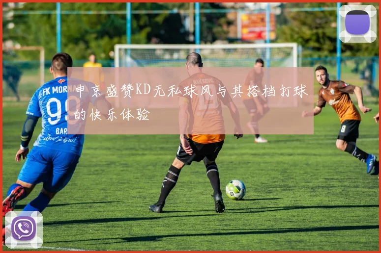 申京盛赞KD无私球风与其搭档打球的快乐体验