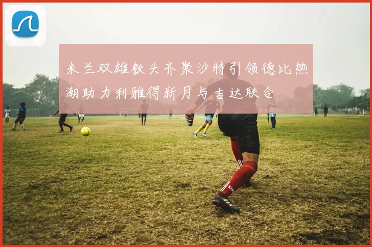 米兰双雄教头齐聚沙特引领德比热潮助力利雅得新月与吉达联合