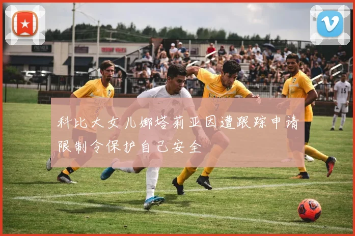 科比大女儿娜塔莉亚因遭跟踪申请限制令保护自己安全