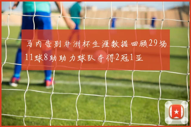 马内告别非洲杯生涯数据回顾29场11球8助助力球队夺得2冠1亚