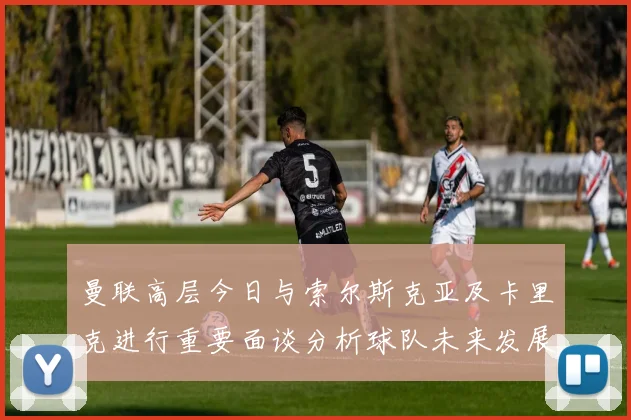 曼联高层今日与索尔斯克亚及卡里克进行重要面谈分析球队未来发展方向