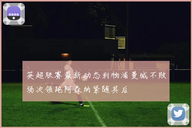 英超联赛最新动态利物浦曼城不败场次领跑阿森纳紧随其后