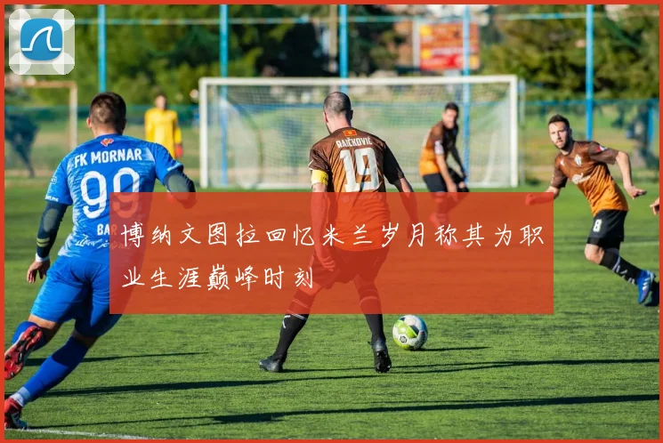博纳文图拉回忆米兰岁月称其为职业生涯巅峰时刻