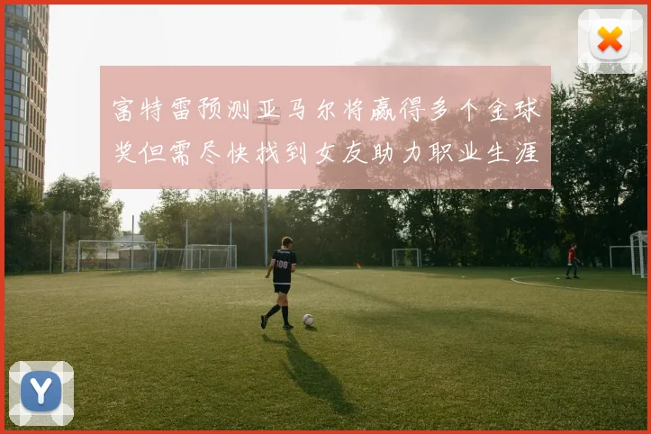 富特雷预测亚马尔将赢得多个金球奖但需尽快找到女友助力职业生涯