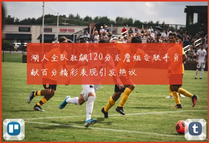 湖人全队狂飙120分东詹组合联手贡献百分精彩表现引发热议