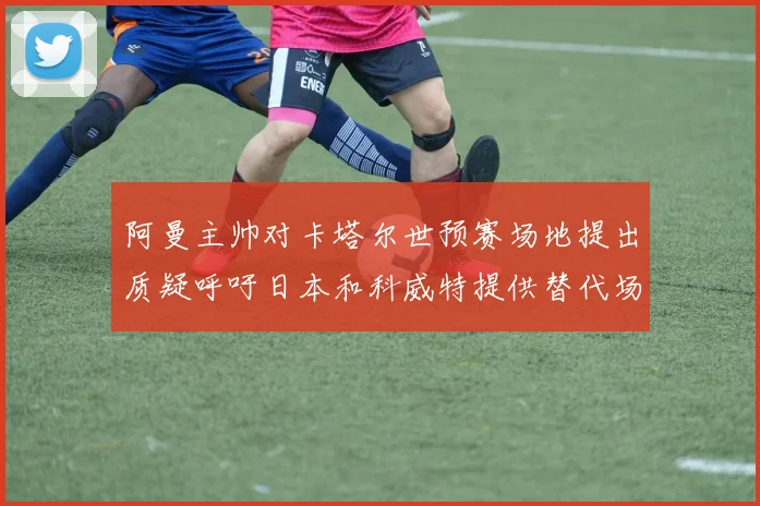 阿曼主帅对卡塔尔世预赛场地提出质疑呼吁日本和科威特提供替代场馆