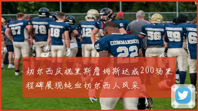 切尔西庆祝里斯詹姆斯达成200场里程碑展现纯血切尔西人风采