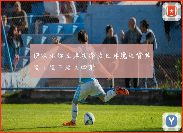 伊沃比称丘库埃泽为丘库魔法赞其场上场下活力四射