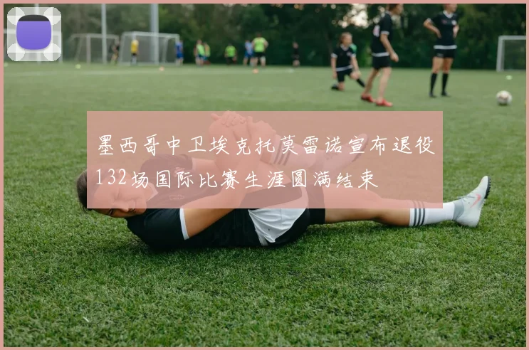 墨西哥中卫埃克托莫雷诺宣布退役132场国际比赛生涯圆满结束