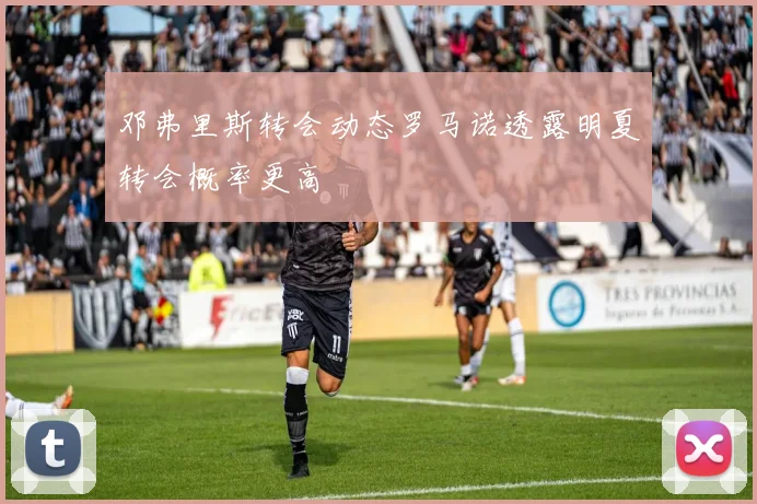 邓弗里斯转会动态罗马诺透露明夏转会概率更高