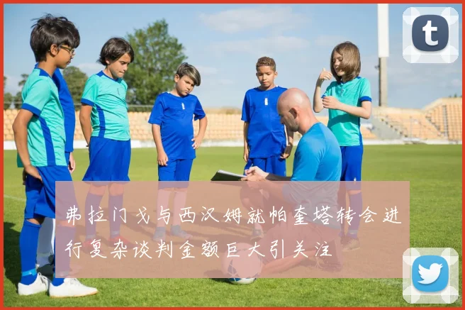 弗拉门戈与西汉姆就帕奎塔转会进行复杂谈判金额巨大引关注