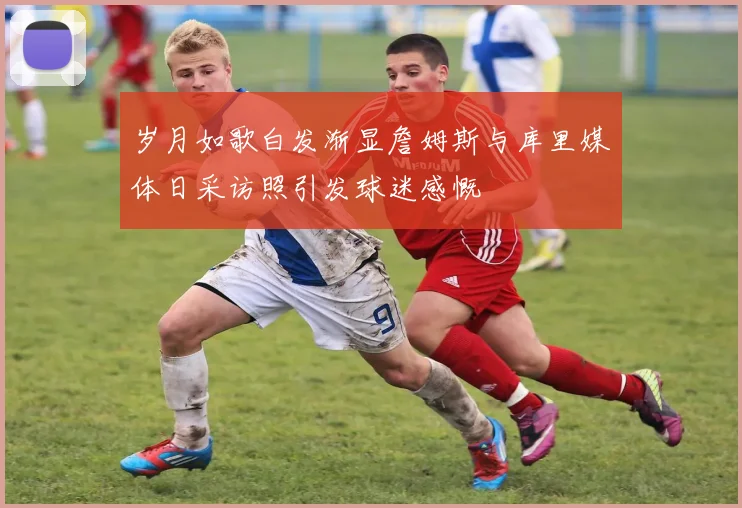 岁月如歌白发渐显詹姆斯与库里媒体日采访照引发球迷感慨