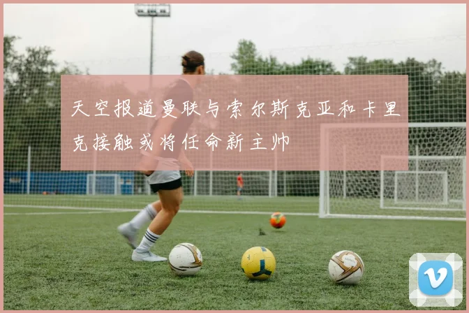 天空报道曼联与索尔斯克亚和卡里克接触或将任命新主帅